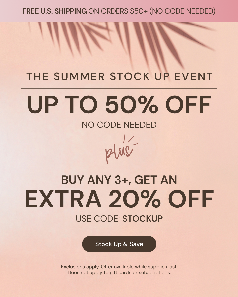 Promotional Banner. Text reads "The Summer Stock Up Event. Up to 50% Off. No code needed + Buy any 3+, get an Extra 20% Off. Use code: STOCKUP" Below there is a "Stock Up & Save" button

"FREE U.S. SHIPPING ON ORDERS $50+ (NO CODE NEEDED)"

*Exclusions apply. Offer available while supplies last. Does not apply to gift cards or subscriptions
