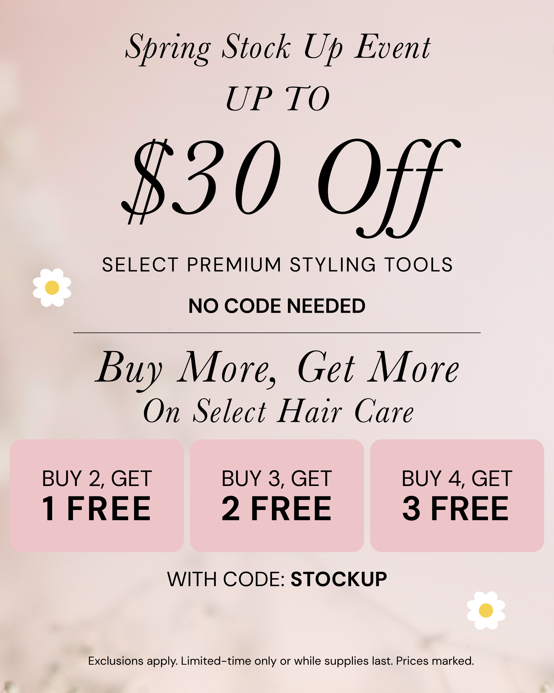Spring Stock Up Event Up to $30 off select premium styling tools. NO CODE NEEDED. Buy More, Get More on select hair care. Buy 2, get 1 free. Buy 3, get 2 free. Buy 4, get 3 free with code: STOCKUP. Exclusions apply.Limited-time only or while supplies last. Prices marked.